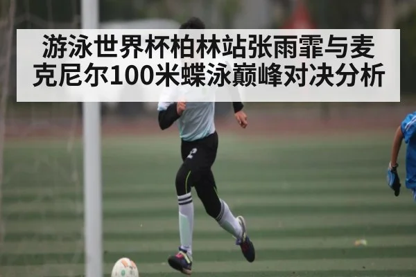 游泳世界杯柏林站张雨霏与麦克尼尔100米蝶泳巅峰对决分析