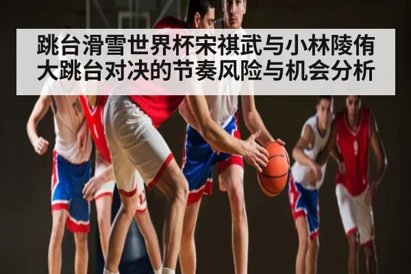 跳台滑雪世界杯宋祺武与小林陵侑大跳台对决的节奏风险与机会分析