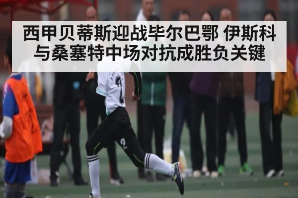 西甲贝蒂斯迎战毕尔巴鄂 伊斯科与桑塞特中场对抗成胜负关键